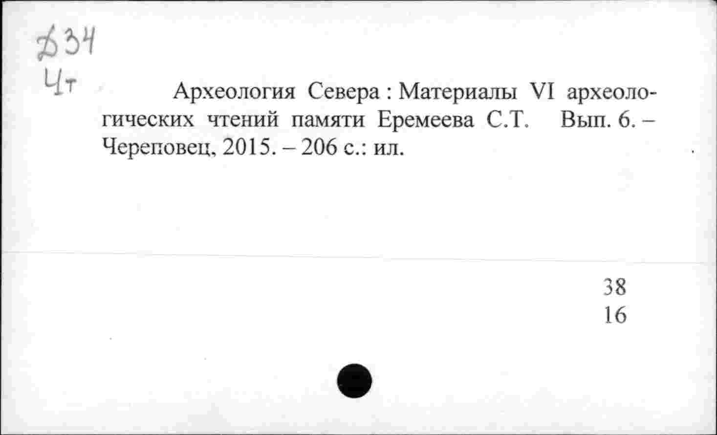 ﻿№
Археология Севера : Материалы VI археологических чтений памяти Еремеева С.Т. Вып. 6. -Череповец, 2015. -206 с.: ил.
38
16